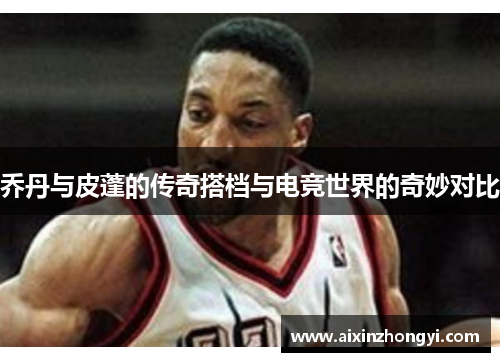 乔丹与皮蓬的传奇搭档与电竞世界的奇妙对比